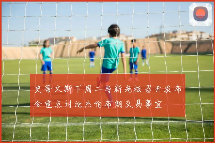 史蒂文斯下周二与新老板召开发布会重点讨论杰伦布朗交易事宜