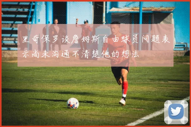 里奇保罗谈詹姆斯自由球员问题表示尚未沟通不清楚他的想法
