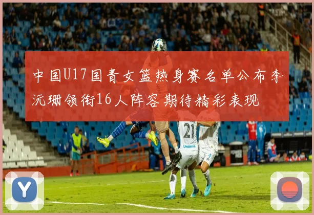中国U17国青女篮热身赛名单公布李沅珊领衔16人阵容期待精彩表现