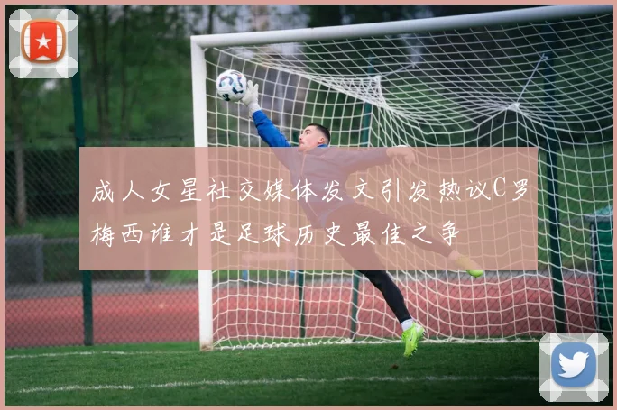 成人女星社交媒体发文引发热议C罗梅西谁才是足球历史最佳之争