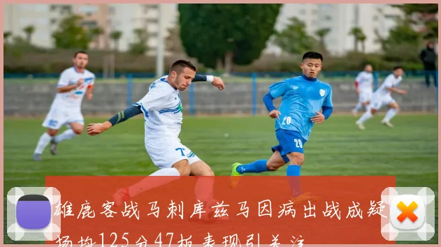 雄鹿客战马刺库兹马因病出战成疑场均125分47板表现引关注