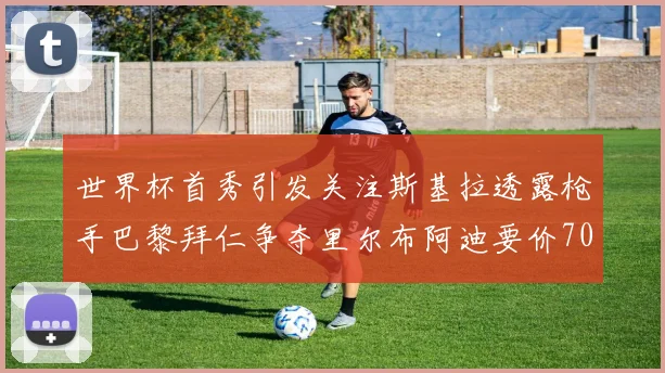 世界杯首秀引发关注斯基拉透露枪手巴黎拜仁争夺里尔布阿迪要价7000万欧