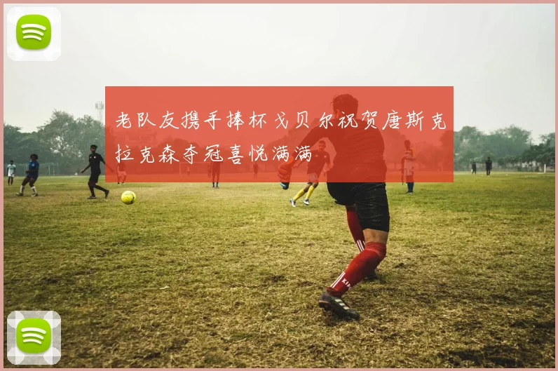 老队友携手捧杯戈贝尔祝贺唐斯克拉克森夺冠喜悦满满