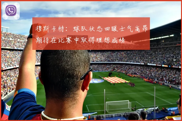 穆斯卡特：球队状态回暖士气高昂期待在比赛中取得理想成绩