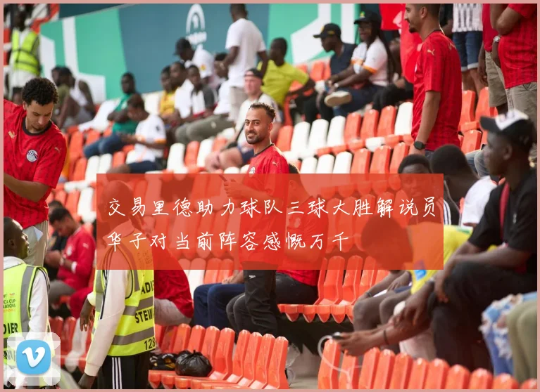 交易里德助力球队三球大胜解说员华子对当前阵容感慨万千