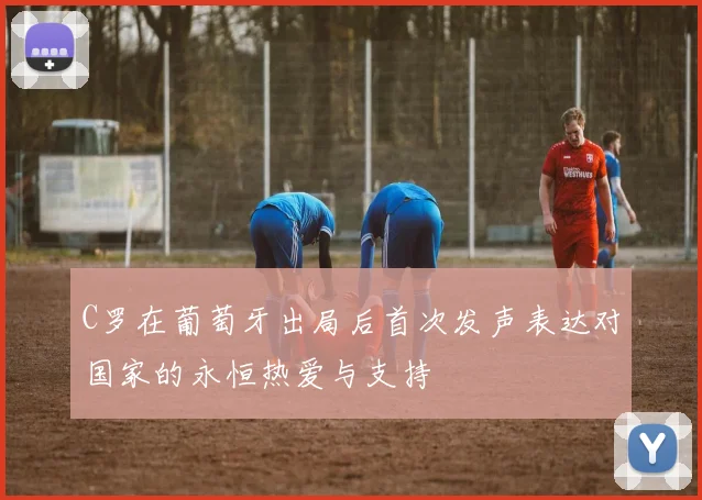 C罗在葡萄牙出局后首次发声表达对国家的永恒热爱与支持
