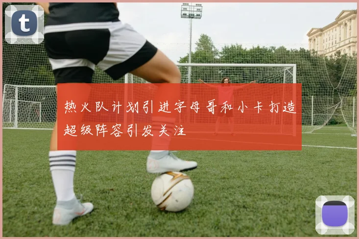 热火队计划引进字母哥和小卡打造超级阵容引发关注