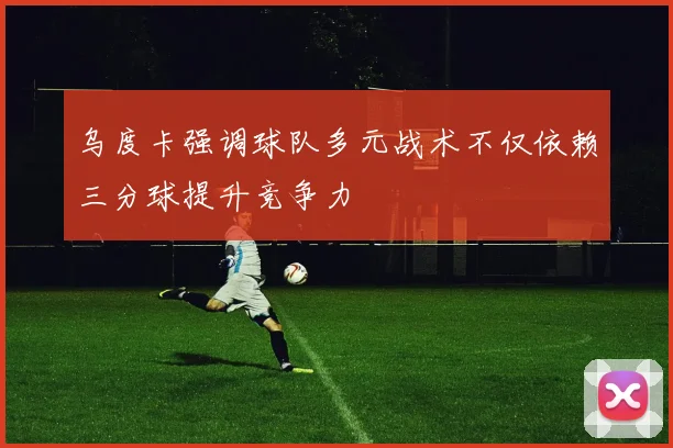 乌度卡强调球队多元战术不仅依赖三分球提升竞争力