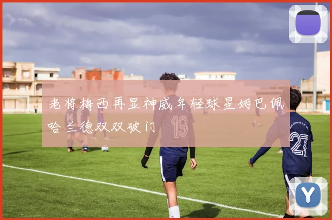 老将梅西再显神威年轻球星姆巴佩哈兰德双双破门