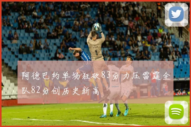 阿德巴约单场狂砍83分力压雷霆全队82分创历史新高