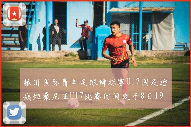 银川国际青年足球锦标赛U17国足迎战坦桑尼亚U17比赛时间定于8日19点35分