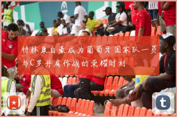特林康自豪成为葡萄牙国家队一员与C罗并肩作战的荣耀时刻