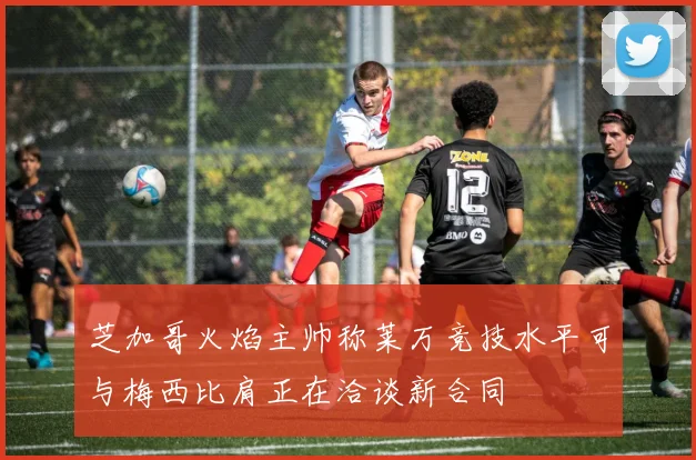 芝加哥火焰主帅称莱万竞技水平可与梅西比肩正在洽谈新合同
