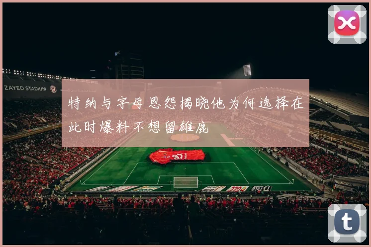 特纳与字母恩怨揭晓他为何选择在此时爆料不想留雄鹿