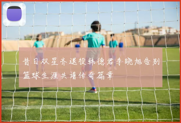 昔日双星齐退役韩德君李晓旭告别篮球生涯共谱传奇篇章