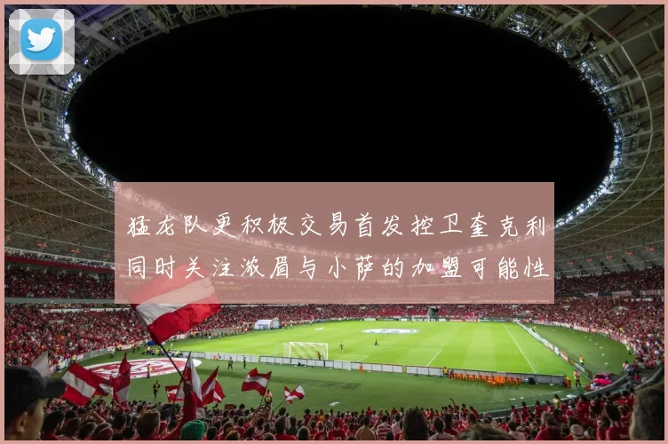 猛龙队更积极交易首发控卫奎克利同时关注浓眉与小萨的加盟可能性