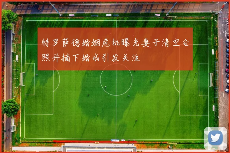 特罗萨德婚姻危机曝光妻子清空合照并摘下婚戒引发关注